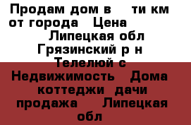 Продам дом в 10-ти км. от города › Цена ­ 1 200 000 - Липецкая обл., Грязинский р-н, Телелюй с. Недвижимость » Дома, коттеджи, дачи продажа   . Липецкая обл.